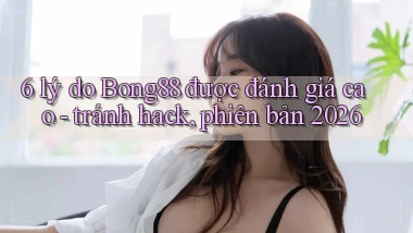 6 lý do Bong88 được đánh giá cao   tránh hack, phiên bản 2026