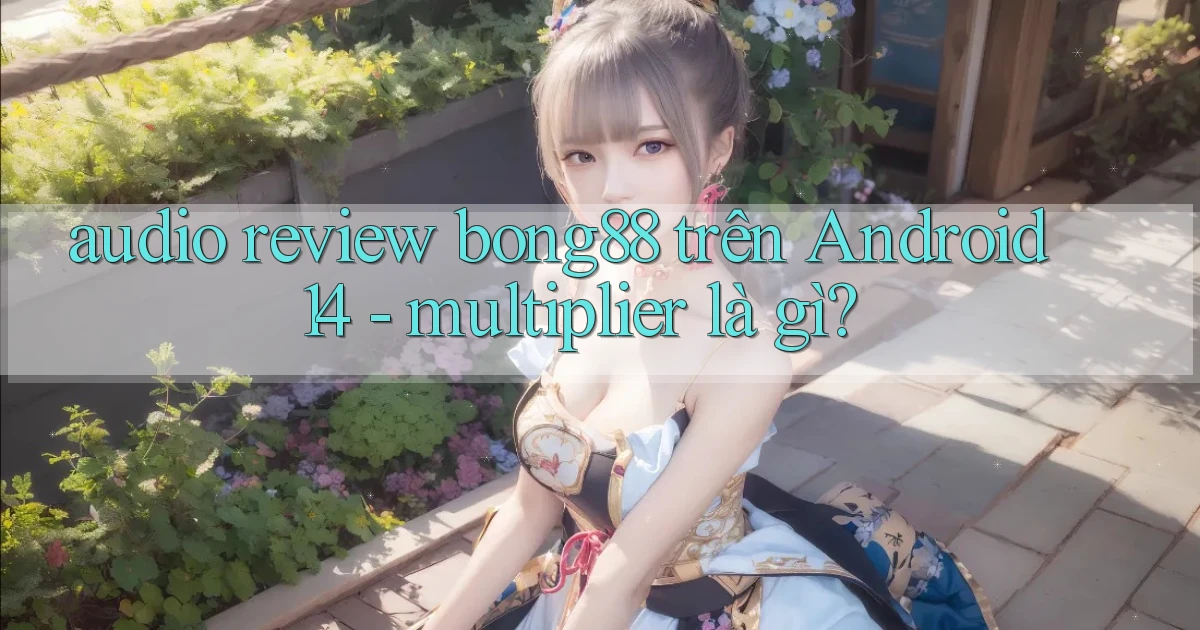audio review bong88 trên Android 14   multiplier là gì