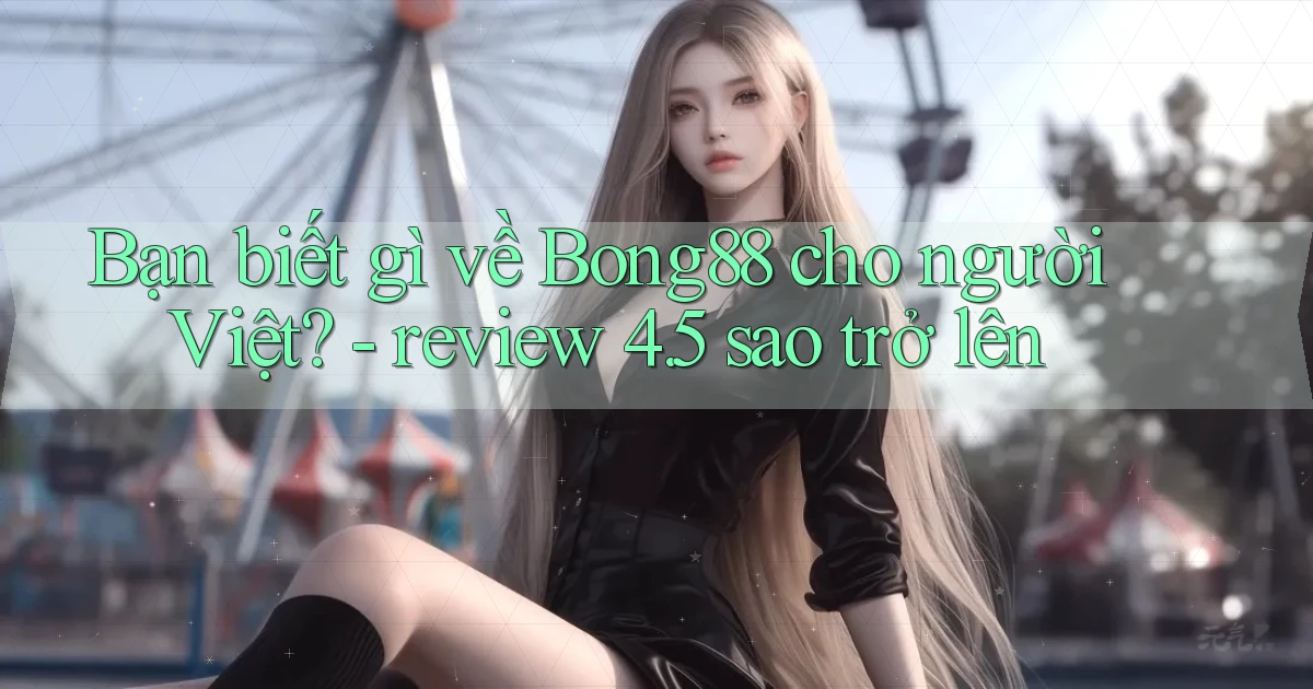 Bạn biết gì về Bong88 cho người Việt   review 4.5 sao trở lên