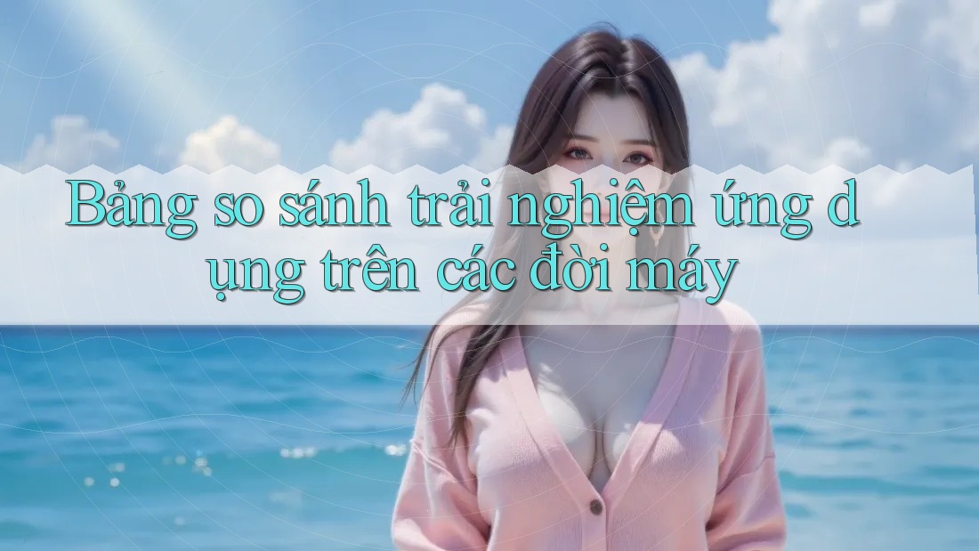 Bảng so sánh trải nghiệm ứng dụng trên các đời máy