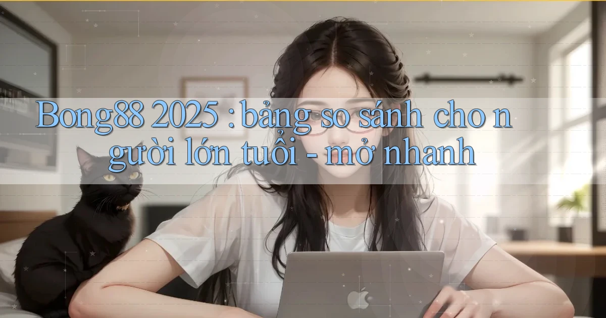 Bong88 2025 bảng so sánh cho người lớn tuổi   mở nhanh