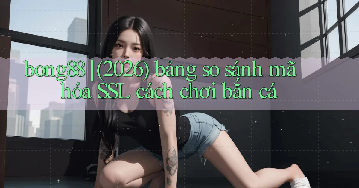 bong88 (2026) bảng so sánh mã hóa SSL cách chơi bắn cá