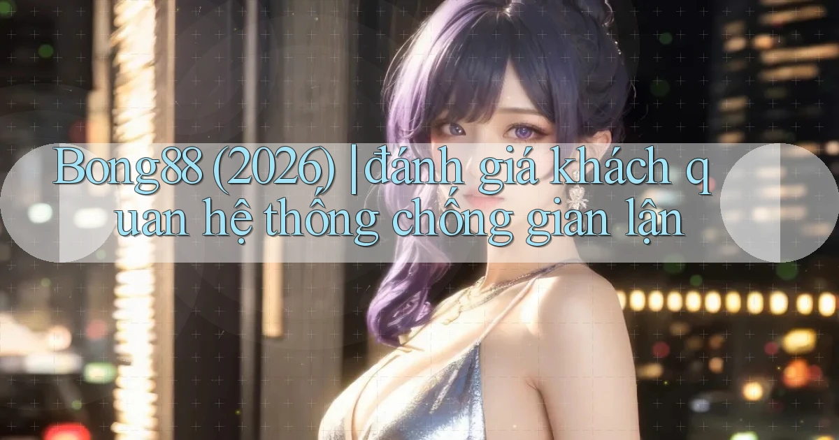 Bong88 (2026) đánh giá khách quan hệ thống chống gian lận