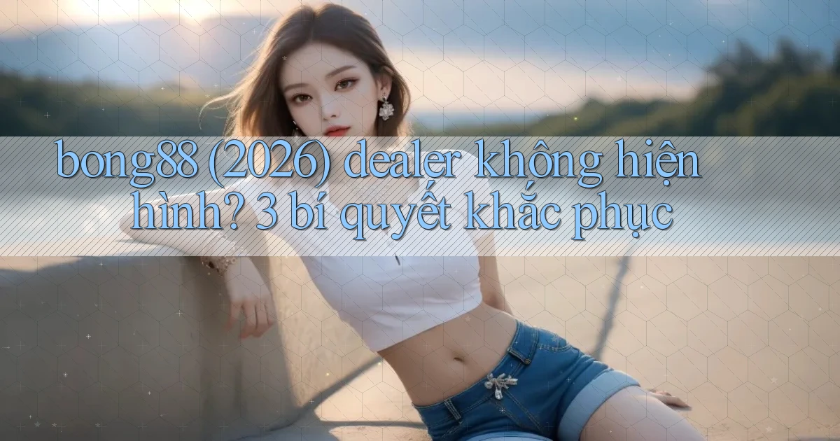 bong88 (2026) dealer không hiện hình 3 bí quyết khắc phục