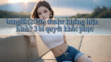 bong88 (2026) dealer không hiện hình 3 bí quyết khắc phục