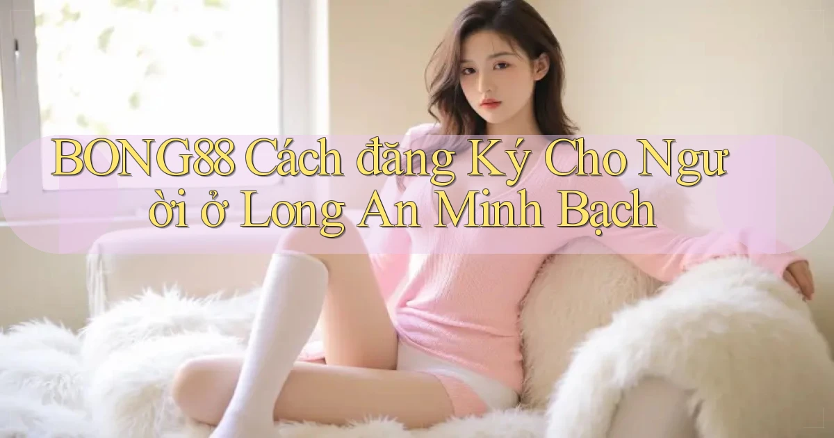bong88 cách đăng ký cho người ở Long An minh bạch