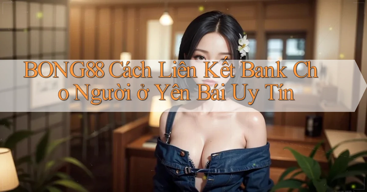 bong88 cách liên kết bank cho người ở Yên Bái uy tín