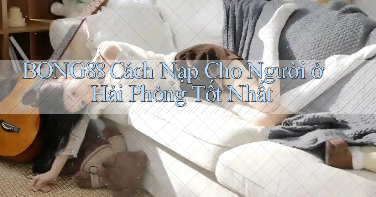 bong88 cách nạp cho người ở Hải Phòng tốt nhất