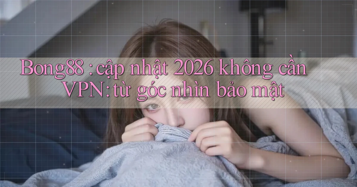 Bong88 cập nhật 2026 không cần VPN từ góc nhìn bảo mật