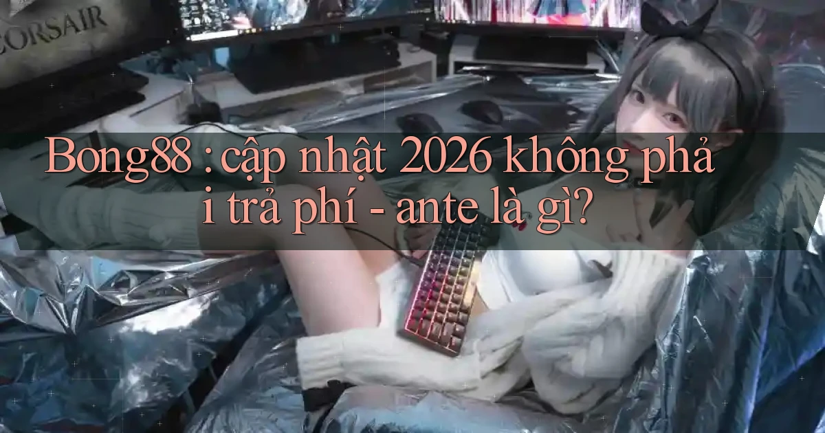 Bong88 cập nhật 2026 không phải trả phí   ante là gì
