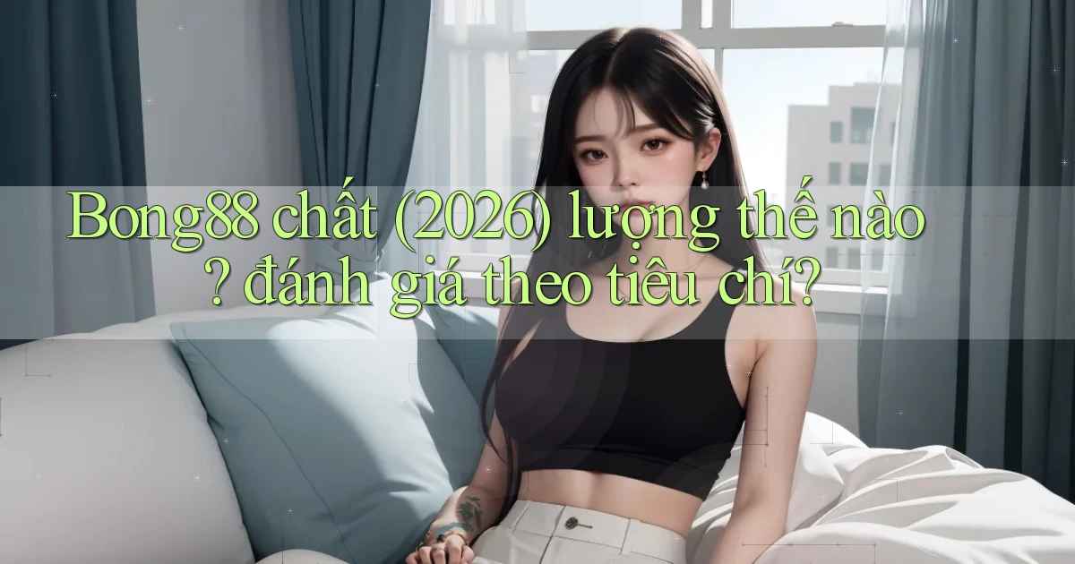 Bong88 chất (2026) lượng thế nào đánh giá theo tiêu chí