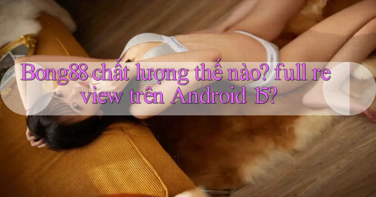 Bong88 chất lượng thế nào full review trên Android 15