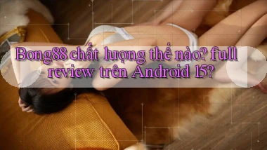 Bong88 chất lượng thế nào full review trên Android 15