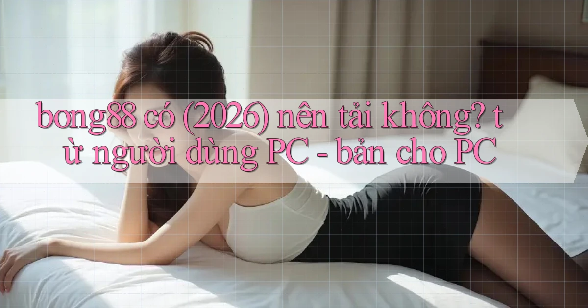 bong88 có (2026) nên tải không từ người dùng PC   bản cho PC