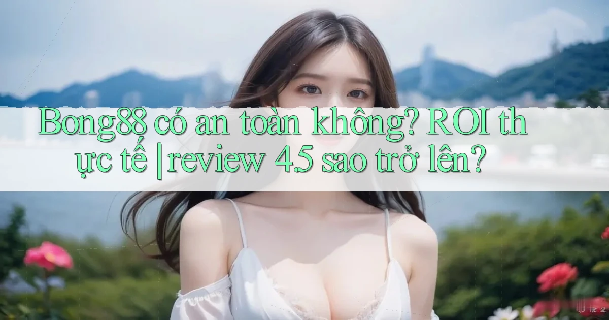Bong88 có an toàn không ROI thực tế review 4.5 sao trở lên