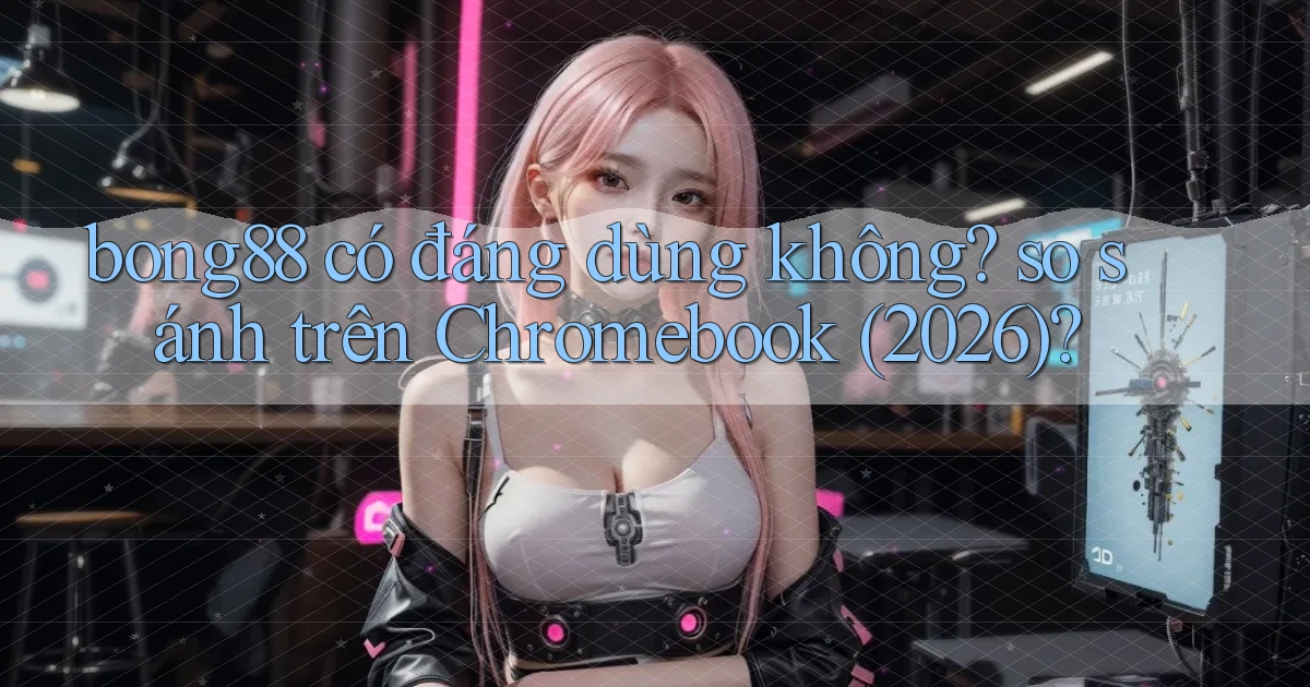 bong88 có đáng dùng không so sánh trên Chromebook (2026)