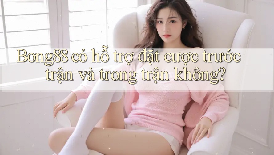 Bong88 có hỗ trợ đặt cược trước trận và trong trận không?