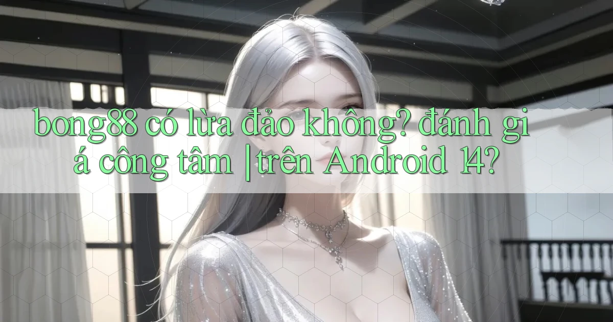bong88 có lừa đảo không đánh giá công tâm trên Android 14