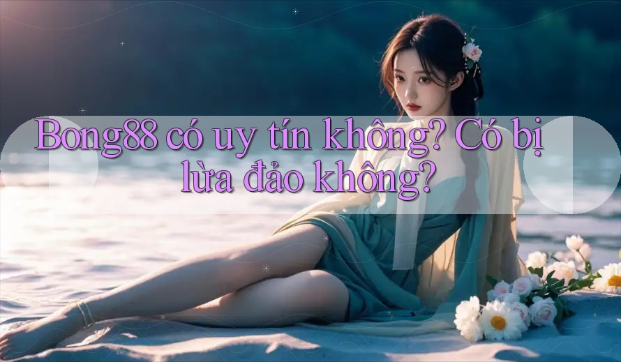 Bong88 có uy tín không? Có bị lừa đảo không? Bong88 có uy tín không? Có bị lừa đảo không?