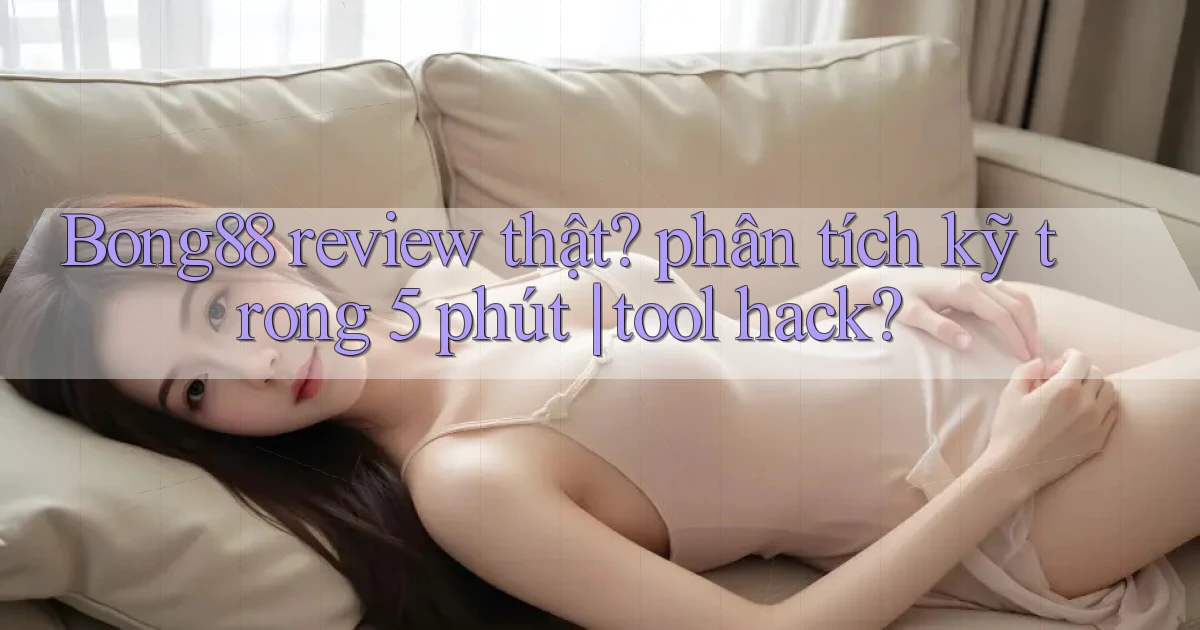 Bong88 review thật phân tích kỹ trong 5 phút tool hack