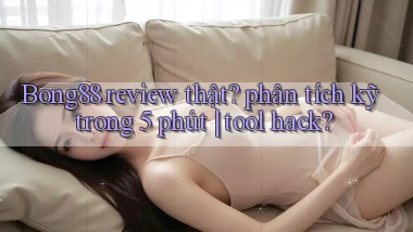 Bong88 review thật phân tích kỹ trong 5 phút tool hack