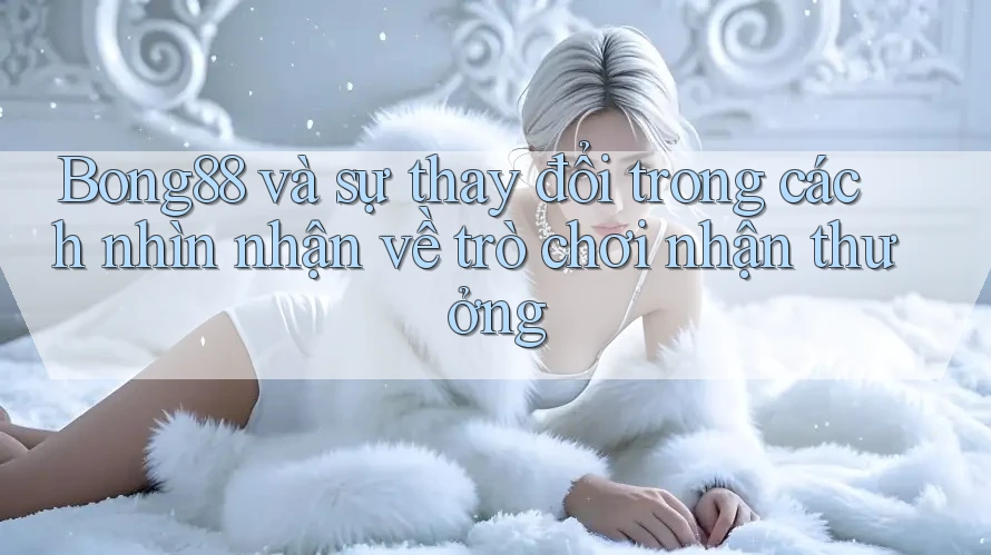 Bong88 và sự thay đổi trong cách nhìn nhận về trò chơi nhận thưởng