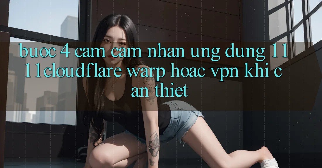 Bước 4: Cảm cảm nhận ứng dụng 1. 1. 1. 1 (Cloudflare Warp) hoặc VPN khi cần thiết Bước 4: Cảm cảm nhận ứng dụng 1. 1. 1. 1 (Cloudflare Warp) hoặc VPN khi cần thiết