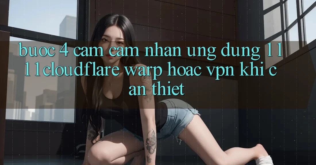 Bước 4: Cảm cảm nhận ứng dụng 1. 1. 1. 1 (Cloudflare Warp) hoặc VPN khi cần thiết Bước 4: Cảm cảm nhận ứng dụng 1. 1. 1. 1 (Cloudflare Warp) hoặc VPN khi cần thiết