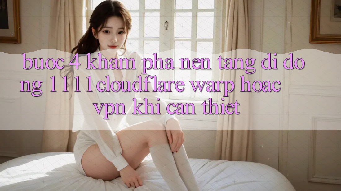 Bước 4: Khám phá nền tảng di động 1. 1. 1. 1 (Cloudflare Warp) hoặc VPN khi cần thiết