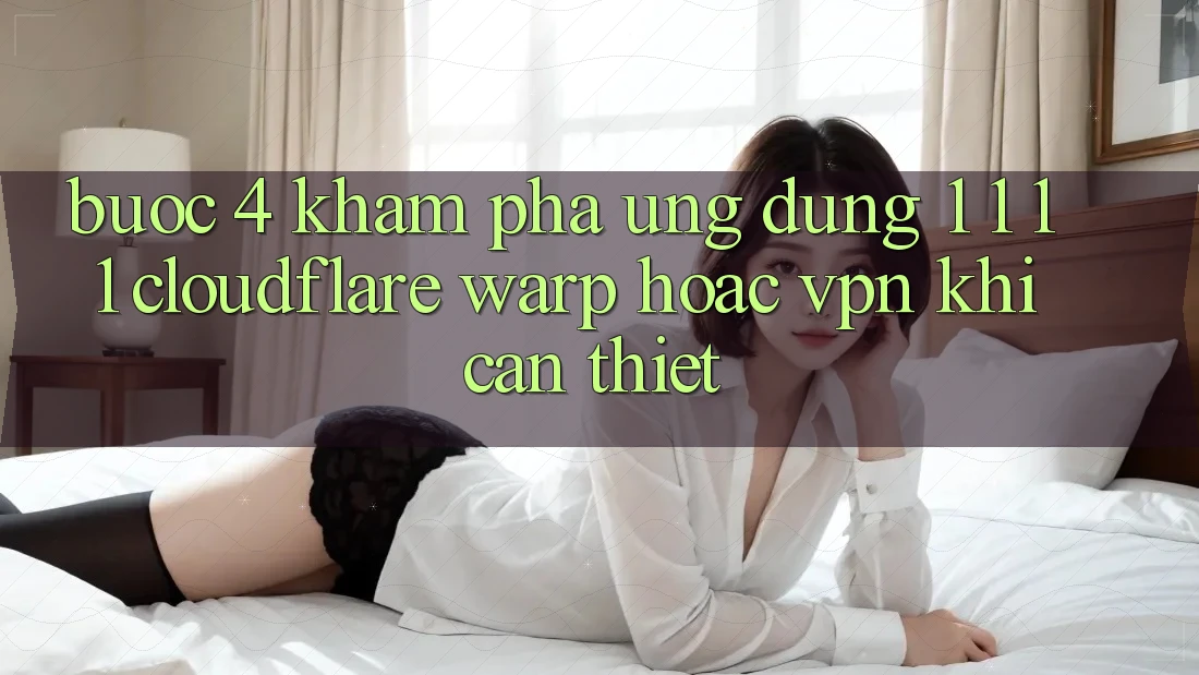 Bước 4: Khám phá ứng dụng 1. 1. 1. 1 (Cloudflare Warp) hoặc VPN khi cần thiết