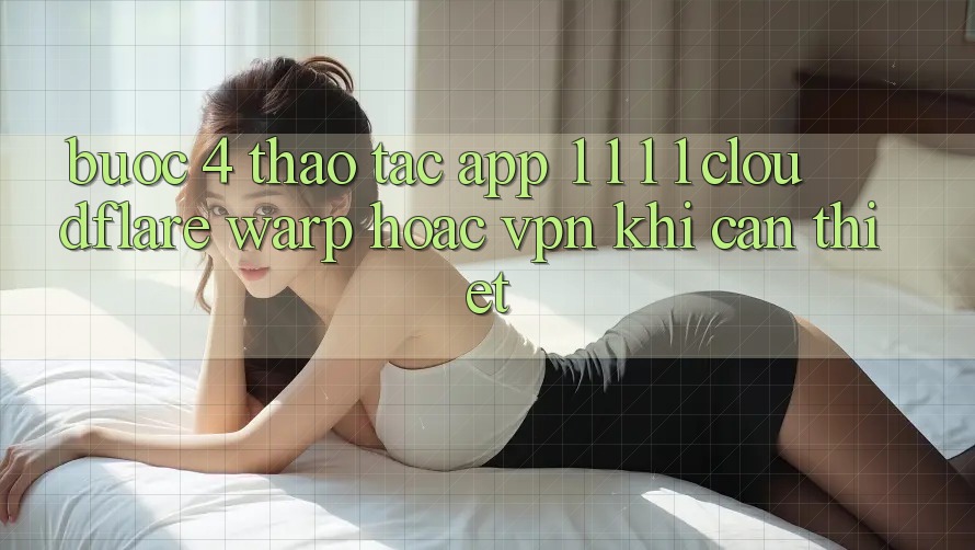 Bước 4: Thao tác app 1. 1. 1. 1 (Cloudflare Warp) hoặc VPN khi cần thiết