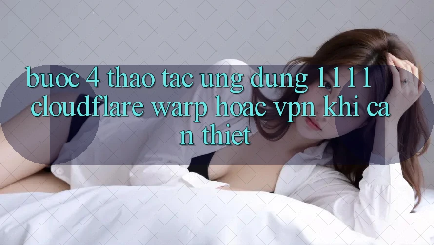 Bước 4: Thao tác ứng dụng 1. 1. 1. 1 (Cloudflare Warp) hoặc VPN khi cần thiết