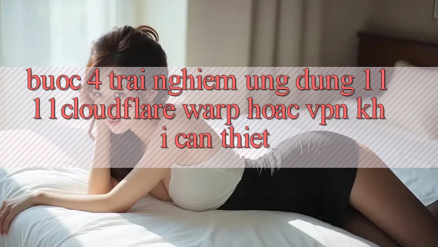 Bước 4: Trải nghiệm ứng dụng 1. 1. 1. 1 (Cloudflare Warp) hoặc VPN khi cần thiết