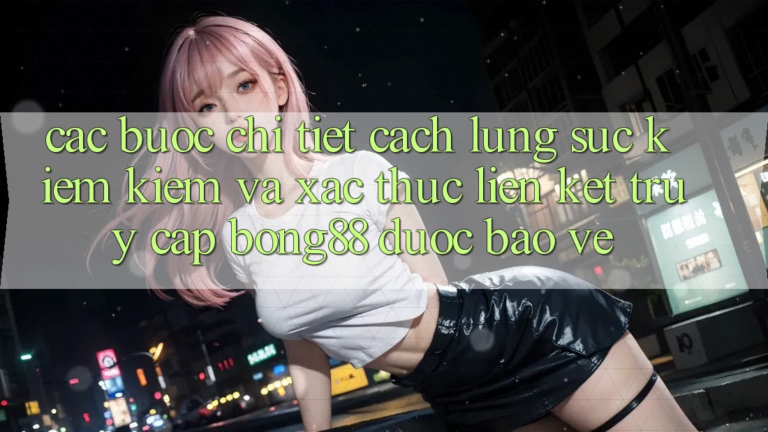 Các bước Chi Tiết Cách Lùng sục kiếm Kiếm Và Xác Thực Liên kết Truy Cập Bong88 Được bảo vệ Các bước Chi Tiết Cách Lùng sục kiếm Kiếm Và Xác Thực Liên kết Truy Cập Bong88 Được bảo vệ