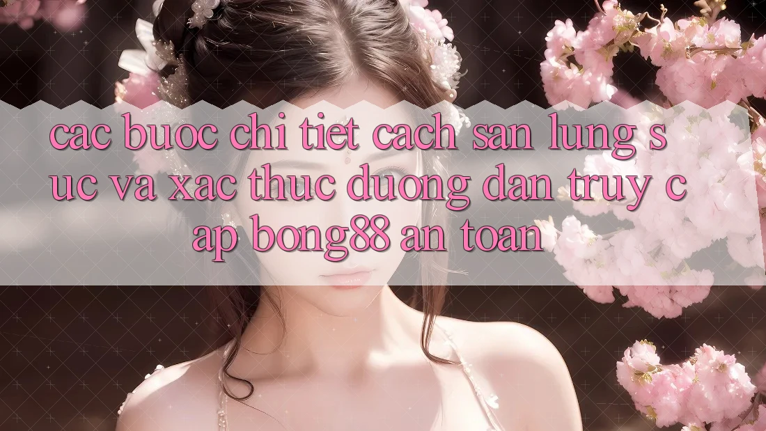 Các bước Chi Tiết Cách Săn lùng sục Và Xác Thực Đường dẫn Truy Cập Bong88 An Toàn