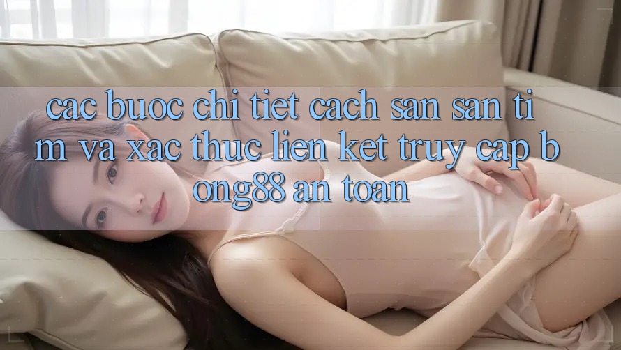 Các bước Chi Tiết Cách Săn săn tìm Và Xác Thực Liên kết Truy Cập Bong88 An Toàn