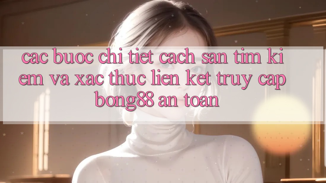 Các bước Chi Tiết Cách Săn tìm Kiếm Và Xác Thực Liên kết Truy Cập Bong88 An Toàn
