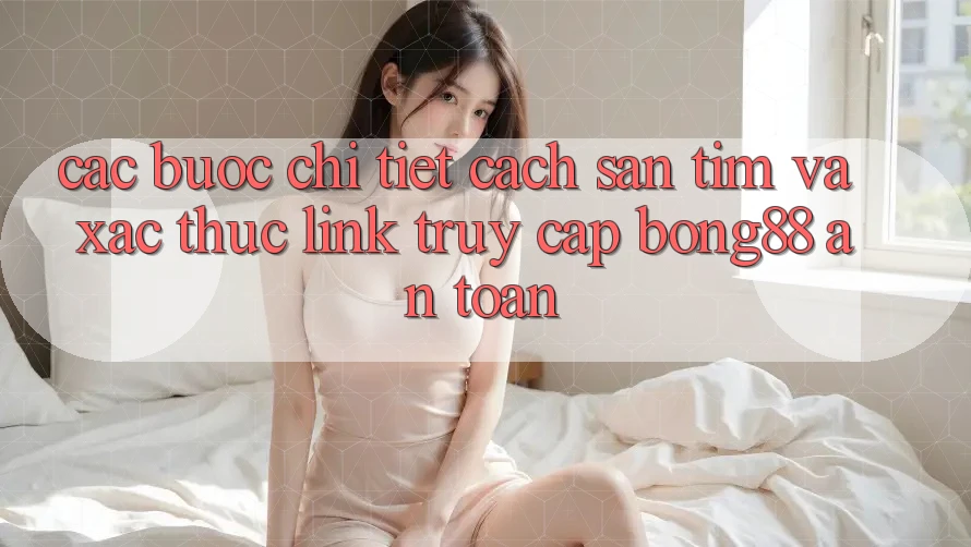 Các bước Chi Tiết Cách Săn tìm Và Xác Thực Link Truy Cập Bong88 An Toàn