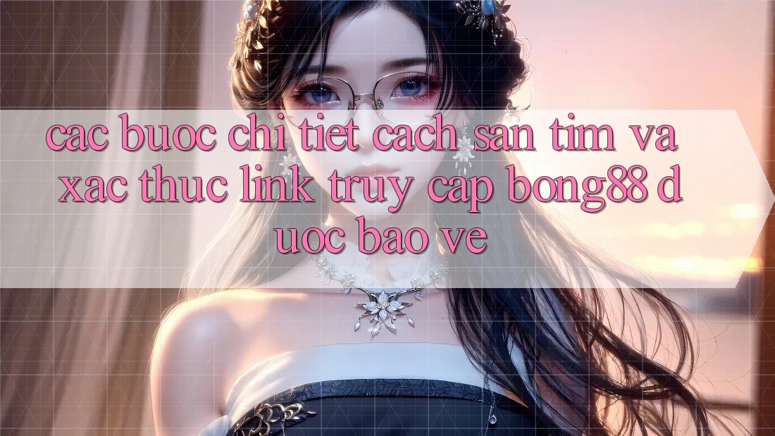 Các bước Chi Tiết Cách Săn tìm Và Xác Thực Link Truy Cập Bong88 Được bảo vệ