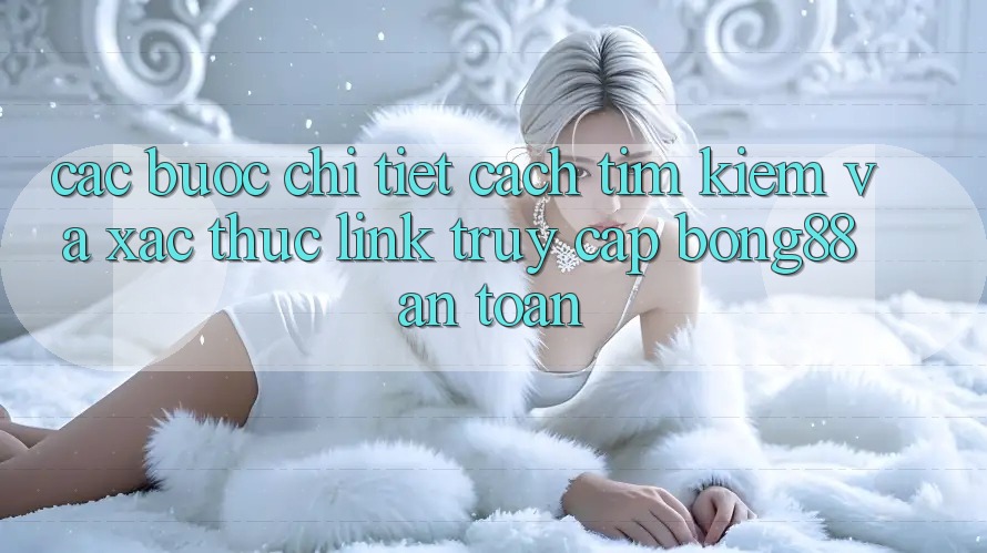 Các bước Chi Tiết Cách Tìm Kiếm Và Xác Thực Link Truy Cập Bong88 An Toàn