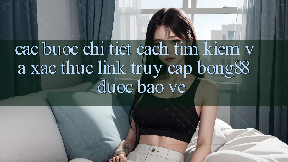 Các bước Chi Tiết Cách Tìm Kiếm Và Xác Thực Link Truy Cập Bong88 Được bảo vệ