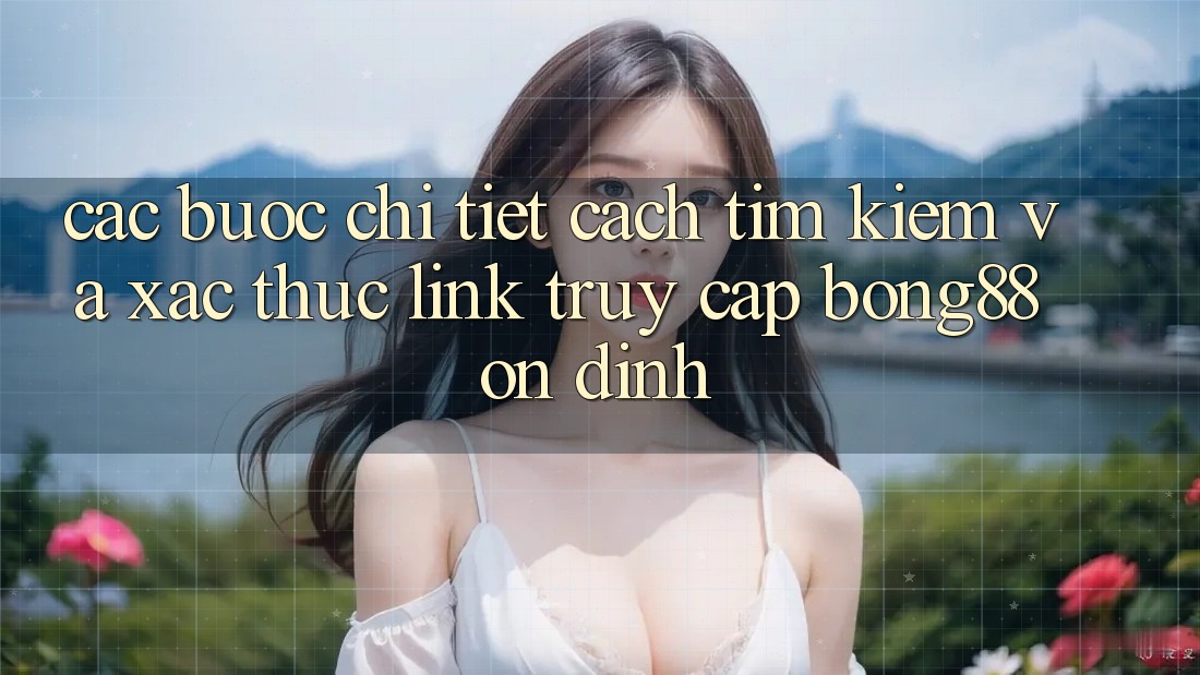 Các bước Chi Tiết Cách Tìm Kiếm Và Xác Thực Link Truy Cập Bong88 Ổn định