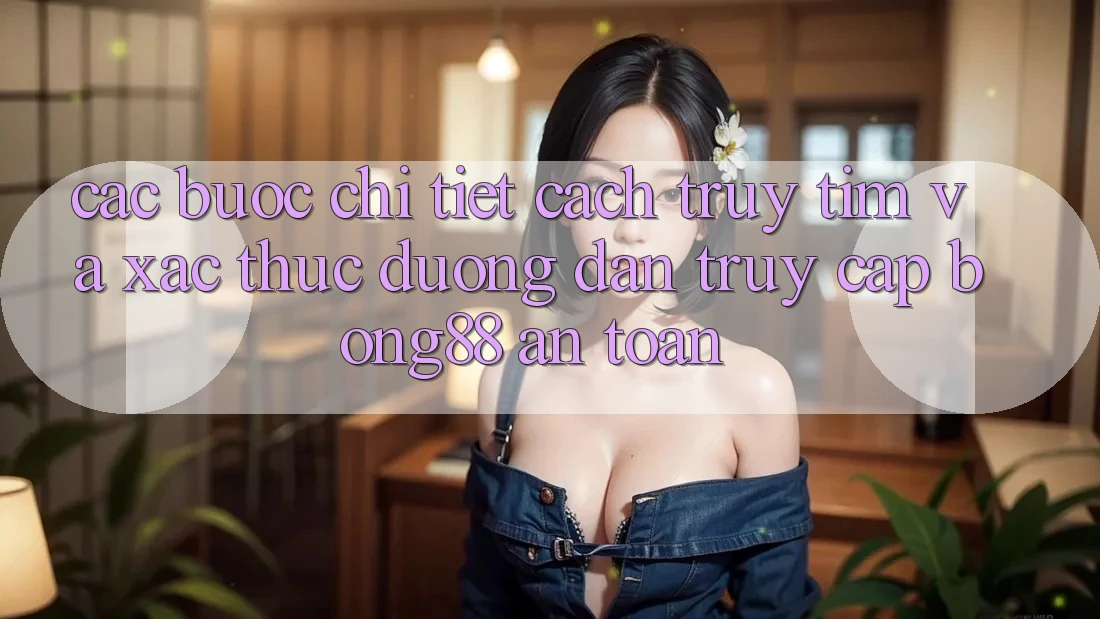 Các bước Chi Tiết Cách Truy tìm Và Xác Thực Đường dẫn Truy Cập Bong88 An Toàn