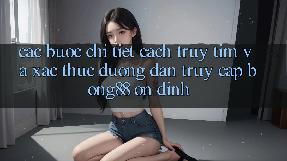 Các bước Chi Tiết Cách Truy tìm Và Xác Thực Đường dẫn Truy Cập Bong88 Ổn định