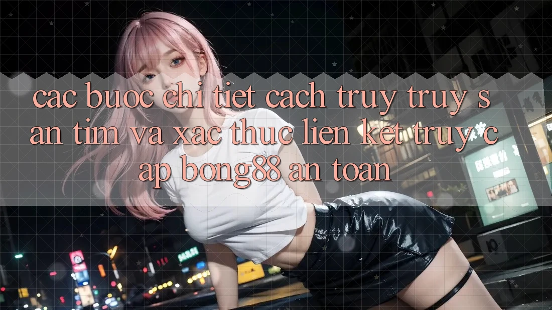 Các bước Chi Tiết Cách Truy truy săn tìm Và Xác Thực Liên kết Truy Cập Bong88 An Toàn