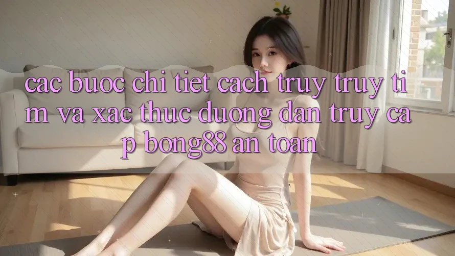 Các bước Chi Tiết Cách Truy truy tìm Và Xác Thực Đường dẫn Truy Cập Bong88 An Toàn