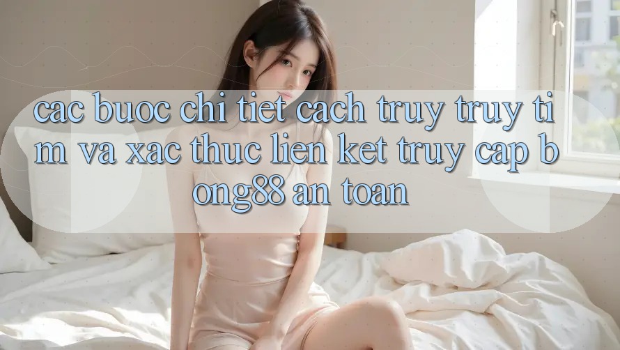 Các bước Chi Tiết Cách Truy truy tìm Và Xác Thực Liên kết Truy Cập Bong88 An Toàn
