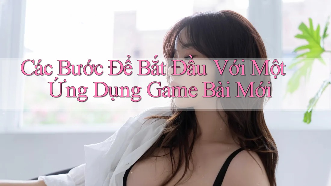 Các Bước Để Bắt Đầu Với Một Ứng Dụng Game Bài Mới