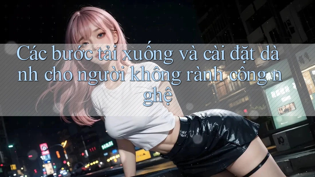 Các bước tải xuống và cài đặt dành cho người không rành công nghệ