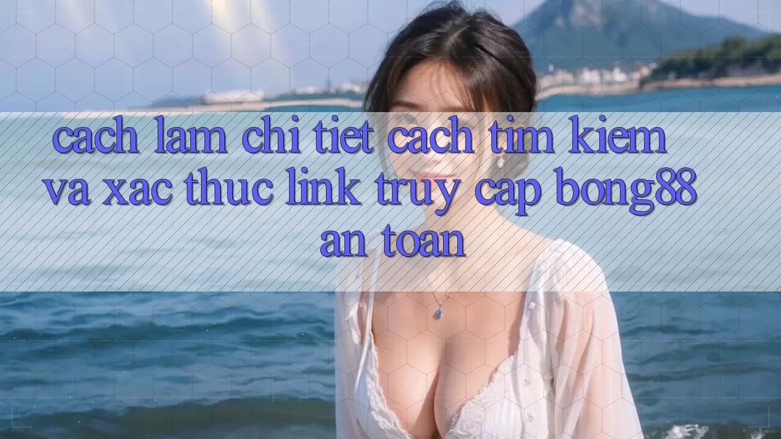 Cách làm Chi Tiết Cách Tìm Kiếm Và Xác Thực Link Truy Cập Bong88 An Toàn